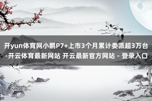 开yun体育网小鹏P7+上市3个月累计委派超3万台-开云体育最新网站 开云最新官方网站 - 登录入口