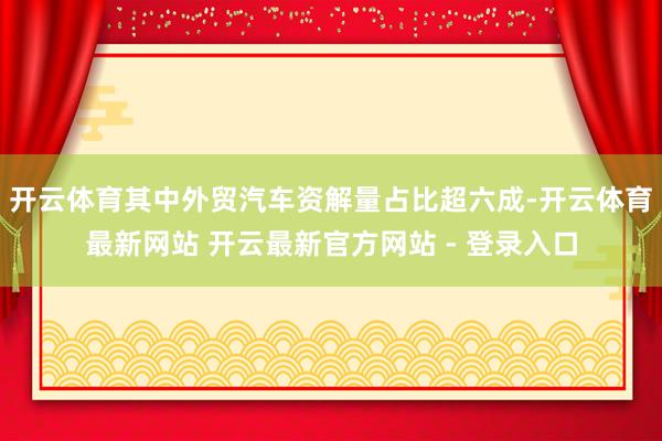 开云体育其中外贸汽车资解量占比超六成-开云体育最新网站 开云最新官方网站 - 登录入口