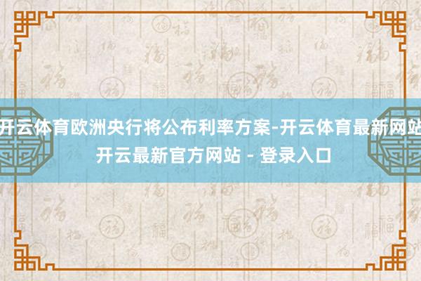 开云体育欧洲央行将公布利率方案-开云体育最新网站 开云最新官方网站 - 登录入口