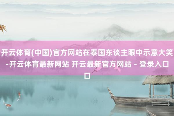 开云体育(中国)官方网站在泰国东谈主眼中示意大笑-开云体育最新网站 开云最新官方网站 - 登录入口