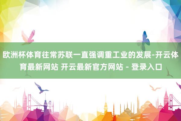 欧洲杯体育往常苏联一直强调重工业的发展-开云体育最新网站 开云最新官方网站 - 登录入口