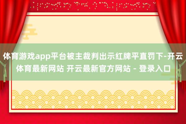体育游戏app平台被主裁判出示红牌平直罚下-开云体育最新网站 开云最新官方网站 - 登录入口
