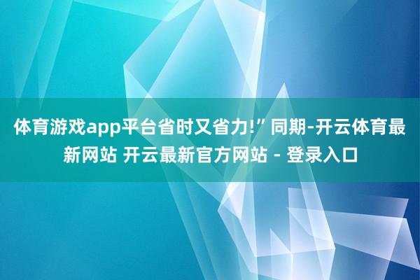体育游戏app平台省时又省力!”　　同期-开云体育最新网站 开云最新官方网站 - 登录入口