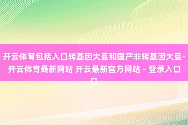 开云体育包括入口转基因大豆和国产非转基因大豆-开云体育最新网站 开云最新官方网站 - 登录入口