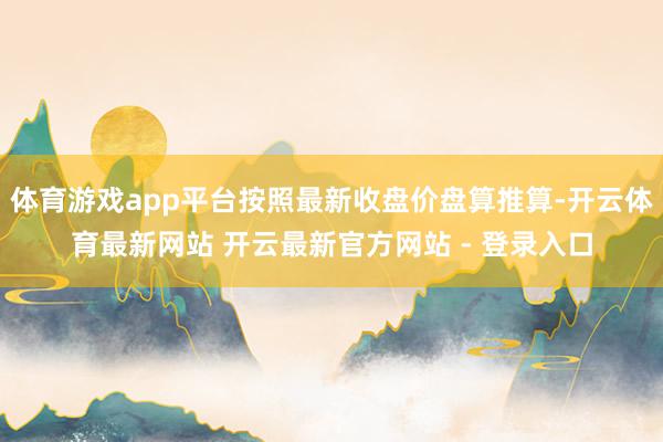 体育游戏app平台按照最新收盘价盘算推算-开云体育最新网站 开云最新官方网站 - 登录入口