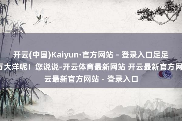 开云(中国)Kaiyun·官方网站 - 登录入口足足有171亿6千万大洋呢！您说说-开云体育最新网站 开云最新官方网站 - 登录入口