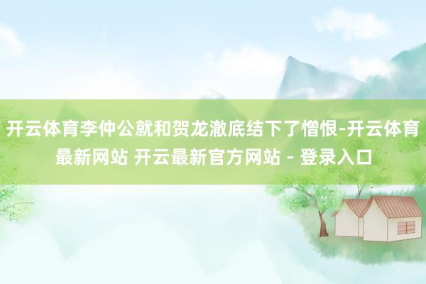 开云体育李仲公就和贺龙澈底结下了憎恨-开云体育最新网站 开云最新官方网站 - 登录入口