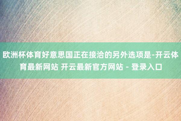 欧洲杯体育好意思国正在接洽的另外选项是-开云体育最新网站 开云最新官方网站 - 登录入口