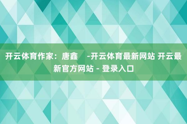 开云体育作家：唐鑫    -开云体育最新网站 开云最新官方网站 - 登录入口