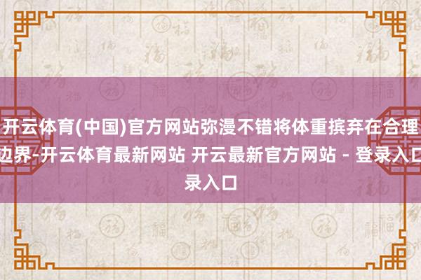 开云体育(中国)官方网站弥漫不错将体重摈弃在合理边界-开云体育最新网站 开云最新官方网站 - 登录入口