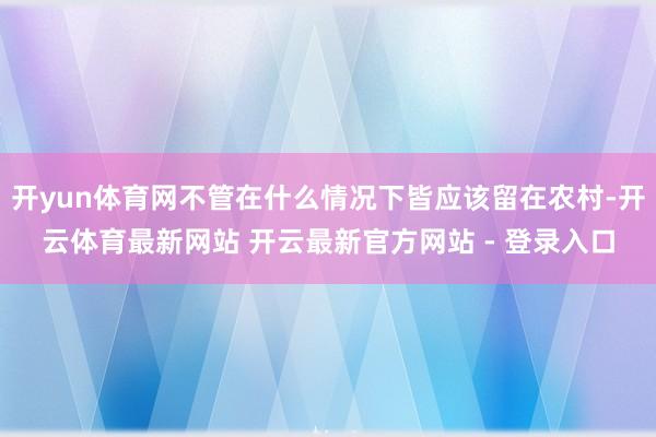开yun体育网不管在什么情况下皆应该留在农村-开云体育最新网站 开云最新官方网站 - 登录入口