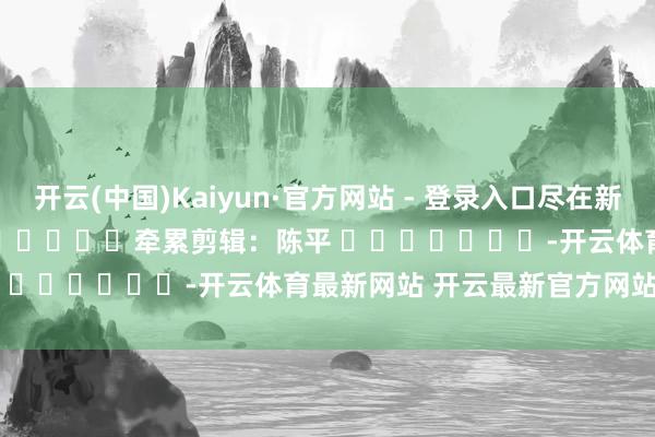 开云(中国)Kaiyun·官方网站 - 登录入口尽在新浪财经APP            						牵累剪辑：陈平 							-开云体育最新网站 开云最新官方网站 - 登录入口