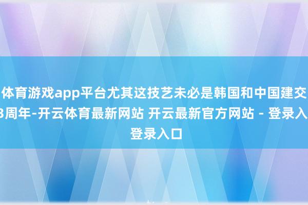 体育游戏app平台尤其这技艺未必是韩国和中国建交33周年-开云体育最新网站 开云最新官方网站 - 登录入口