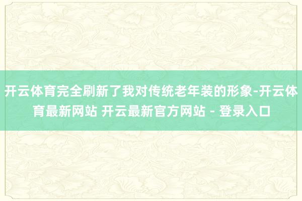 开云体育完全刷新了我对传统老年装的形象-开云体育最新网站 开云最新官方网站 - 登录入口