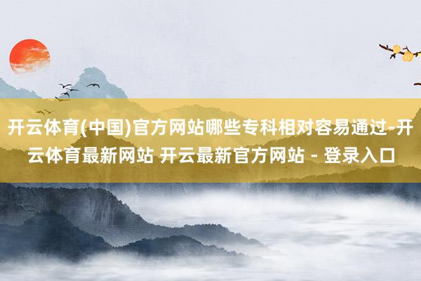 开云体育(中国)官方网站哪些专科相对容易通过-开云体育最新网站 开云最新官方网站 - 登录入口