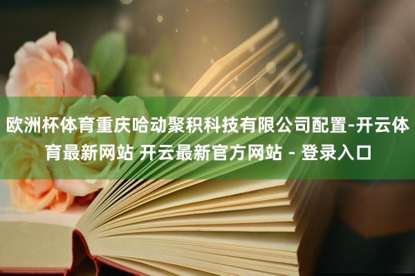 欧洲杯体育重庆哈动聚积科技有限公司配置-开云体育最新网站 开云最新官方网站 - 登录入口