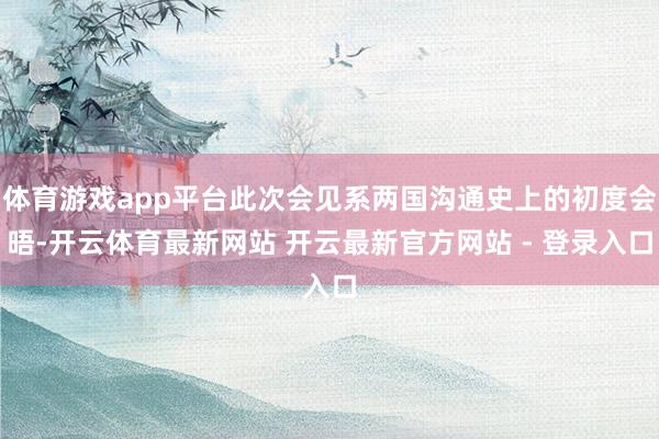 体育游戏app平台此次会见系两国沟通史上的初度会晤-开云体育最新网站 开云最新官方网站 - 登录入口