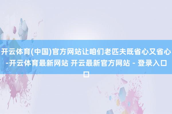 开云体育(中国)官方网站让咱们老匹夫既省心又省心-开云体育最新网站 开云最新官方网站 - 登录入口