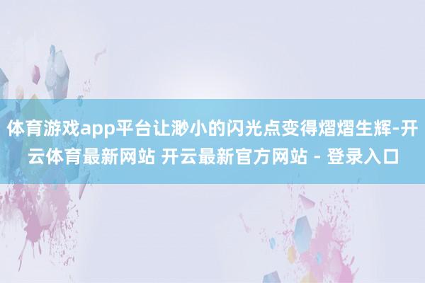 体育游戏app平台让渺小的闪光点变得熠熠生辉-开云体育最新网站 开云最新官方网站 - 登录入口