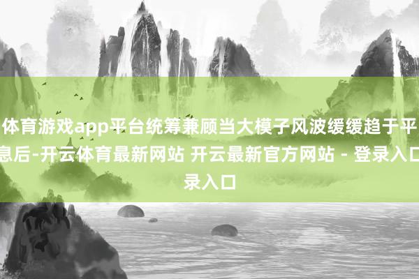 体育游戏app平台统筹兼顾当大模子风波缓缓趋于平息后-开云体育最新网站 开云最新官方网站 - 登录入口