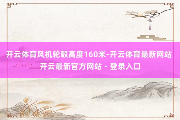 开云体育风机轮毂高度160米-开云体育最新网站 开云最新官方网站 - 登录入口