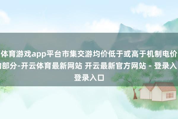 体育游戏app平台市集交游均价低于或高于机制电价的部分-开云体育最新网站 开云最新官方网站 - 登录入口