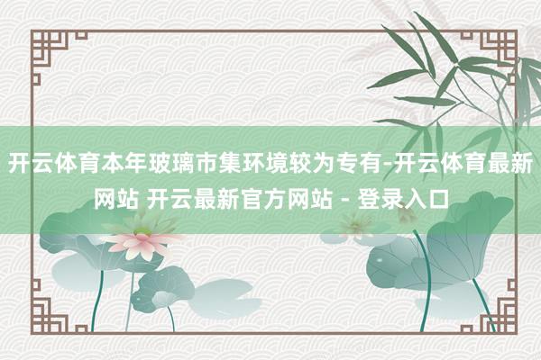 开云体育本年玻璃市集环境较为专有-开云体育最新网站 开云最新官方网站 - 登录入口