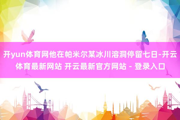 开yun体育网他在帕米尔某冰川溶洞停留七日-开云体育最新网站 开云最新官方网站 - 登录入口