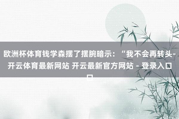 欧洲杯体育钱学森摆了摆腕暗示：“我不会再转头-开云体育最新网站 开云最新官方网站 - 登录入口