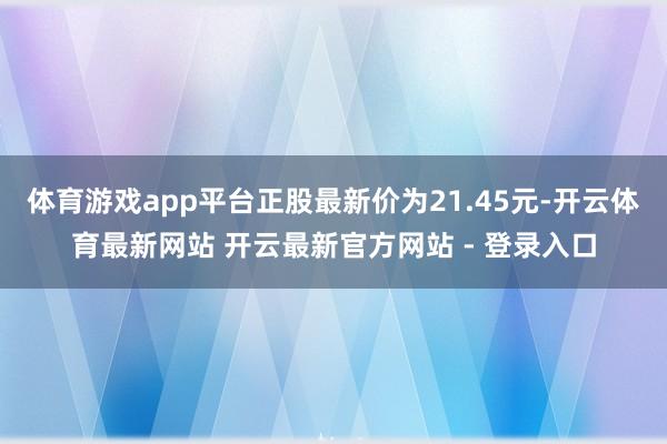 体育游戏app平台正股最新价为21.45元-开云体育最新网站 开云最新官方网站 - 登录入口
