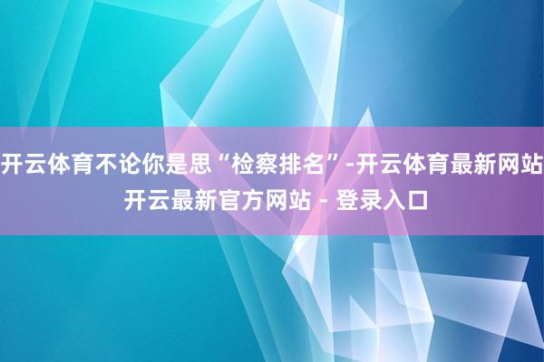 开云体育不论你是思“检察排名”-开云体育最新网站 开云最新官方网站 - 登录入口