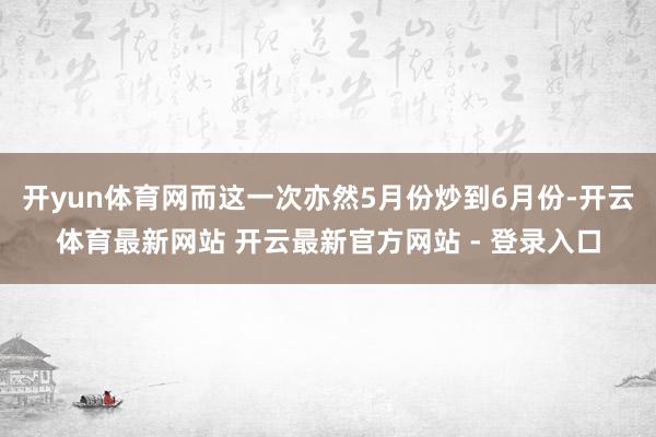 开yun体育网而这一次亦然5月份炒到6月份-开云体育最新网站 开云最新官方网站 - 登录入口