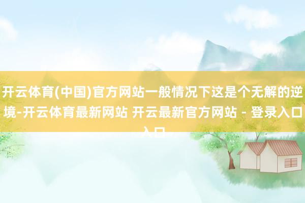 开云体育(中国)官方网站一般情况下这是个无解的逆境-开云体育最新网站 开云最新官方网站 - 登录入口