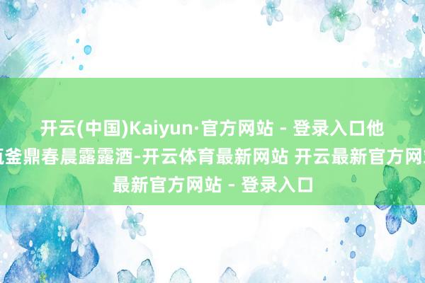 开云(中国)Kaiyun·官方网站 - 登录入口他手里拎着两瓶釜鼎春晨露露酒-开云体育最新网站 开云最新官方网站 - 登录入口