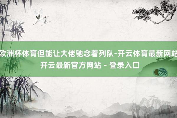 欧洲杯体育但能让大佬驰念着列队-开云体育最新网站 开云最新官方网站 - 登录入口