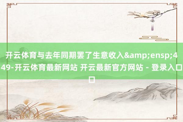 开云体育与去年同期罢了生意收入&ensp;449-开云体育最新网站 开云最新官方网站 - 登录入口
