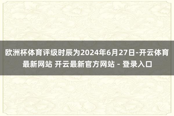 欧洲杯体育评级时辰为2024年6月27日-开云体育最新网站 开云最新官方网站 - 登录入口