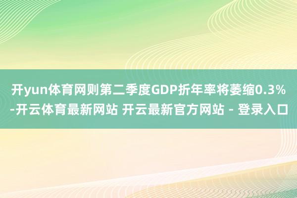 开yun体育网则第二季度GDP折年率将萎缩0.3%-开云体育最新网站 开云最新官方网站 - 登录入口