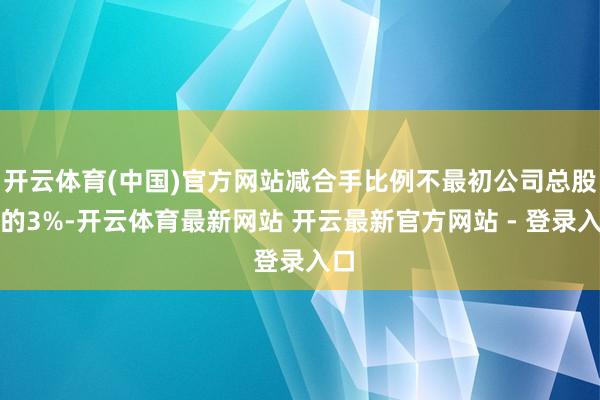 开云体育(中国)官方网站减合手比例不最初公司总股本的3%-开云体育最新网站 开云最新官方网站 - 登录入口