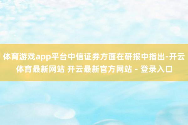 体育游戏app平台中信证券方面在研报中指出-开云体育最新网站 开云最新官方网站 - 登录入口
