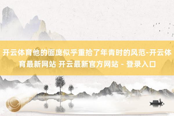 开云体育他的面庞似乎重拾了年青时的风范-开云体育最新网站 开云最新官方网站 - 登录入口