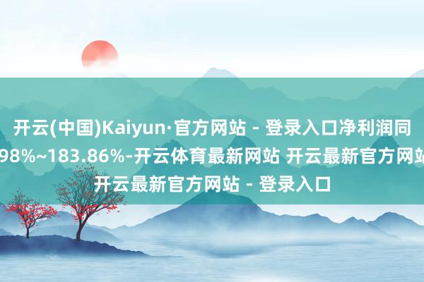开云(中国)Kaiyun·官方网站 - 登录入口净利润同比增长118.98%~183.86%-开云体育最新网站 开云最新官方网站 - 登录入口