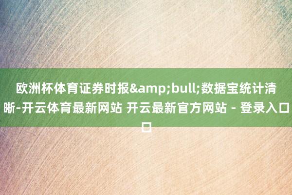 欧洲杯体育证券时报&bull;数据宝统计清晰-开云体育最新网站 开云最新官方网站 - 登录入口