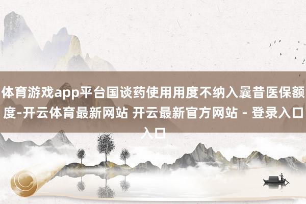 体育游戏app平台国谈药使用用度不纳入曩昔医保额度-开云体育最新网站 开云最新官方网站 - 登录入口