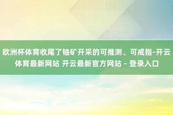 欧洲杯体育收尾了铀矿开采的可推测、可戒指-开云体育最新网站 开云最新官方网站 - 登录入口