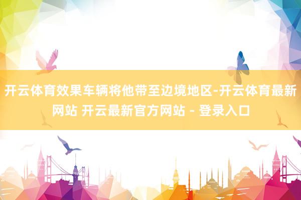 开云体育效果车辆将他带至边境地区-开云体育最新网站 开云最新官方网站 - 登录入口