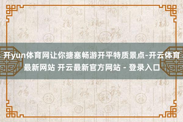 开yun体育网让你搪塞畅游开平特质景点-开云体育最新网站 开云最新官方网站 - 登录入口