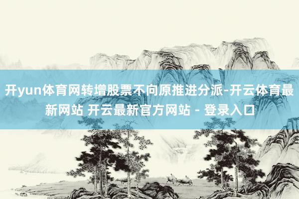 开yun体育网转增股票不向原推进分派-开云体育最新网站 开云最新官方网站 - 登录入口