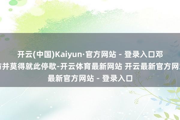 开云(中国)Kaiyun·官方网站 - 登录入口邓妍他们的拜访并莫得就此停歇-开云体育最新网站 开云最新官方网站 - 登录入口