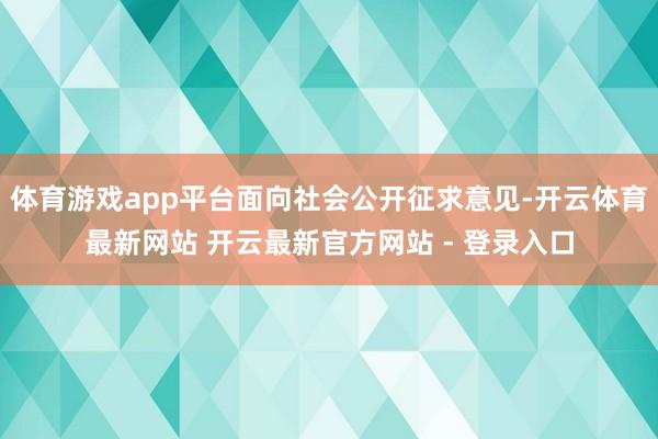 体育游戏app平台面向社会公开征求意见-开云体育最新网站 开云最新官方网站 - 登录入口